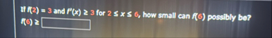 If f ( 2 ) = 3 and f ' ( x ) 3 for 2 x 6 , how