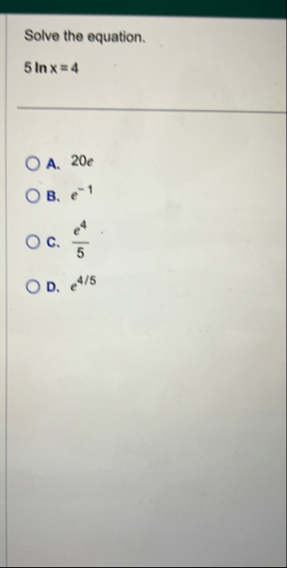 Solve the equation. 5 l n x = 4 A . 2 0 e B . e -