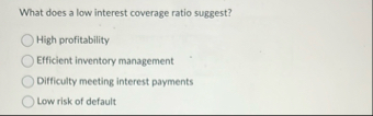 What does a low interest coverage ratio suggest?