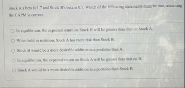 Stock A ' s beta is 1 . 7 and Stock B ' s beta is