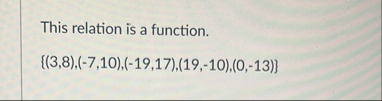 This relation is a function. { ( 3 , 8 ) , ( - 7