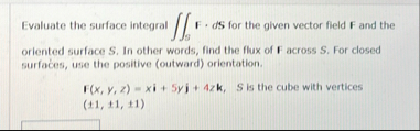 Evaluate the surface integral s F * d S for the