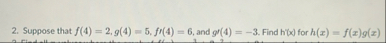 Suppose that f ( 4 ) = 2 , g ( 4 ) = 5 , f ( 4 )