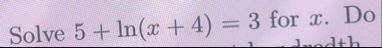 Solve 5 l n ( x 4 ) = 3 for x . Do