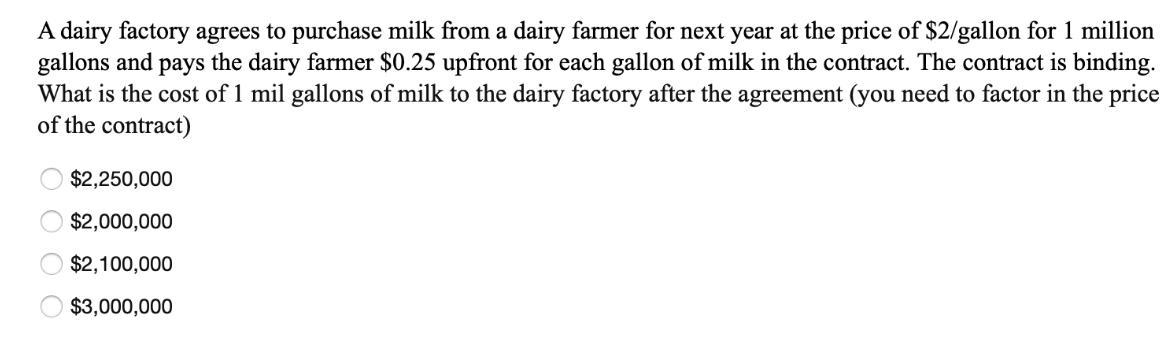 A dairy factory agrees to purchase milk from a dairy farmer for next year at the price of $2/gallon for 1