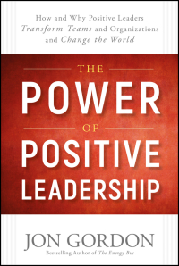 the power of positive leadership how and why positive leaders transform teams and organizations and change
