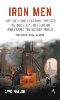 iron men how one london factory powered the industrial revolution and shaped the modern world 1st edition