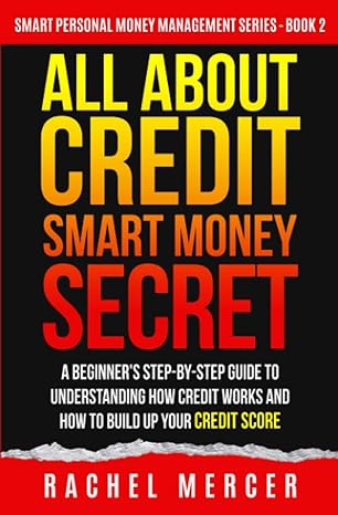 All About Credit Smart Money Secret A Beginners Step By Step Guide To Understanding How Credit Works And How To Build Up Your Credit Score