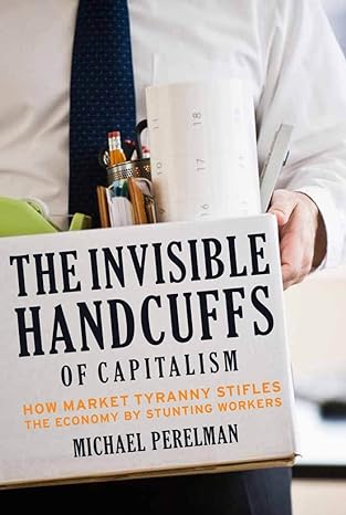 the invisible handcuffs of capitalism how market tyranny stifles the economy by stunting workers 1st edition