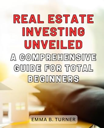 real estate investing unveiled a comprehensive guide for total beginners 1st edition emma b. turner