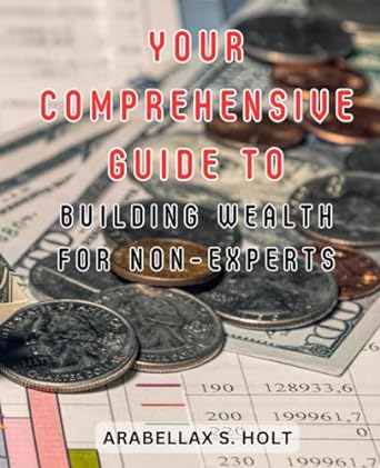 your comprehensive guide to building wealth for non experts 1st edition arabellax s. holt 979-8862248722