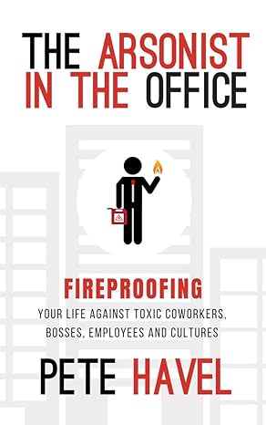 the arsonist in the office fireproofing your life against toxic coworkers bosses employees and cultures 1st