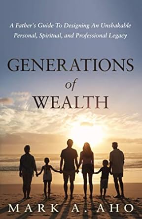 generations of wealth a father s guide to designing an unshakable personal spiritual and professional legacy