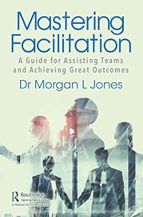 mastering facilitation a guide for assisting teams and achieving great outcomes 1st edition morgan jones