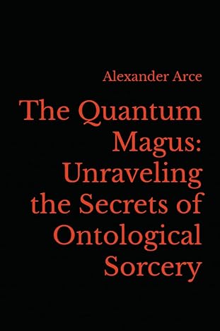 the quantum magus unraveling the secrets of ontological sorcery 1st edition alexander arce 979-8392720699