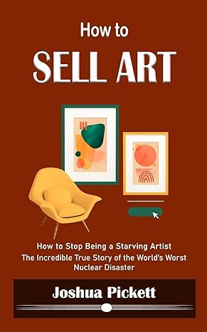 how to sell art how to stop being a starving artist the incredible true story of the worlds worst nuclear