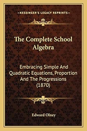 the complete school algebra embracing simple and quadratic equations proportion and the progressions 1st