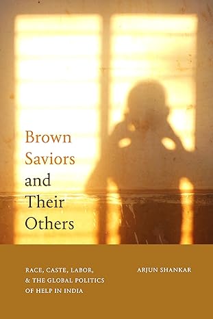 brown saviors and their others race caste labor and the global politics of help in india 1st edition arjun