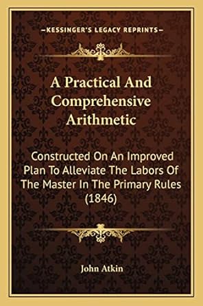 a practical and comprehensive arithmetic constructed on an improved plan to alleviate the labors of the