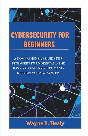 Cybersecurity For Beginners 2023 A Comprehensive Guide For Beginners To Understand The Basics Of Cybersecurity And Keeping Your Data Safe