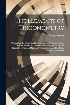 the elements of trigonometry containing the properties relations and calculations of sines tangents secants