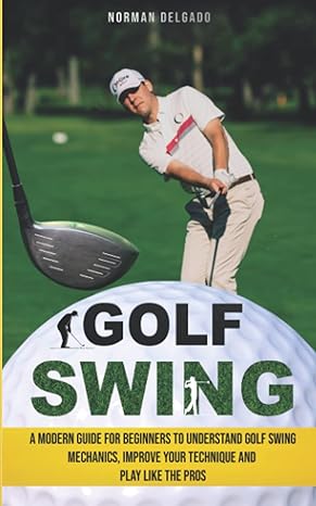 golf swing a modern guide for beginners to understand golf swing mechanics improve your technique and play
