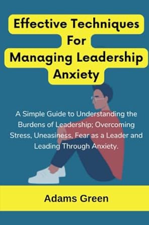 effective techniques for managing leadership anxiety a simple guide to understanding the burdens of