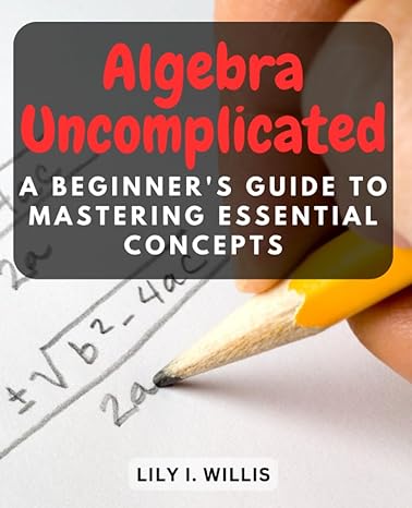 algebra uncomplicated a beginners guide to mastering essential concepts 1st edition lily i willis