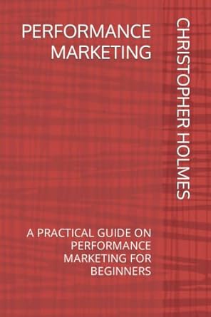 performance marketing a practical guide on performance marketing for beginners 1st edition christopher holmes