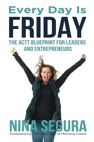 every day is friday the actt blueprint for leaders and entrepreneurs 2nd edition nina segura ,j.b. glossinger