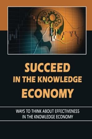 succeed in the knowledge economy ways to think about effectiveness in the knowledge economy 1st edition marty