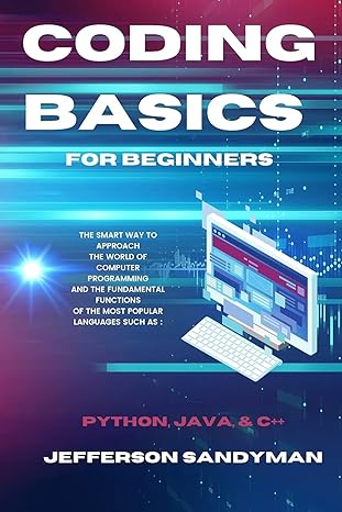 Coding Basics For Beginners The Smart Way To Approach The World Of Computer Programming And The Fundamental Functions Of The Most Popular Languages Such As Python Java And C++