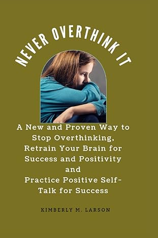 never overthink it a new and proven way to stop overthinking retrain your brain for success and positivity