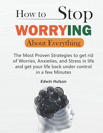 how to stop worrying about everything the most proven strategies to get rid of worries anxieties and stress
