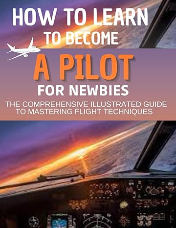how to learn to become a pilot for newbies the comprehensive illustrated guide to mastering flight techniques