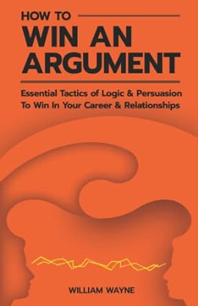 how to win an argument essential tactics of logic and persuasion to win in your career and relationships 1st