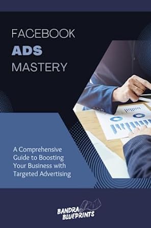 facebook ads mastery a comprehensive guide to boosting your business with targeted advertising 1st edition
