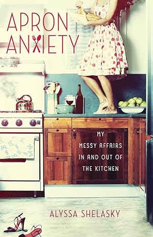 apron anxiety my messy affairs in and out of the kitchen 1st edition alyssa shelasky 0307952142,