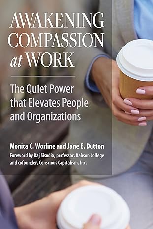 awakening compassion at work the quiet power that elevates people and organizations 1st edition monica c.