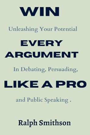 win every argument like a pro unleashing your potential in debating persuading and public speaking 1st