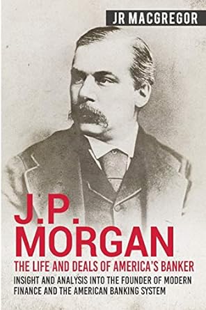 j p morgan the life and deals of america s banker insight and analysis into the founder of modern finance and