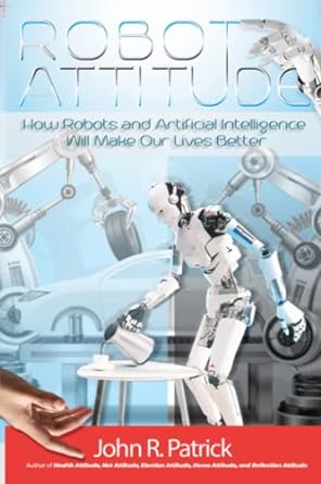 robot attitude how robots and artificial intelligence will make our lives better 1st edition john r patrick