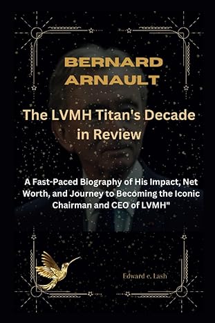 bernard arnault the lvmh titan s decade in review a fast paced biography of his impact net worth and journey