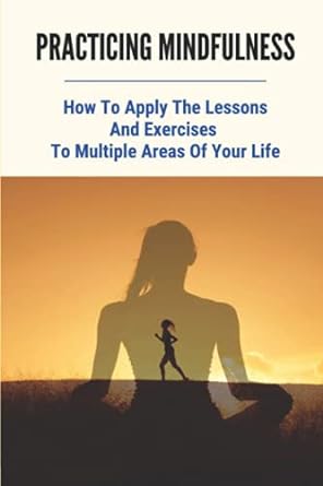 practicing mindfulness how to apply the lessons and exercises to multiple areas of your life meditation for