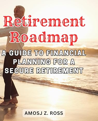 retirement roadmap a guide to financial planning for a secure retirement 1st edition amosj z. ross