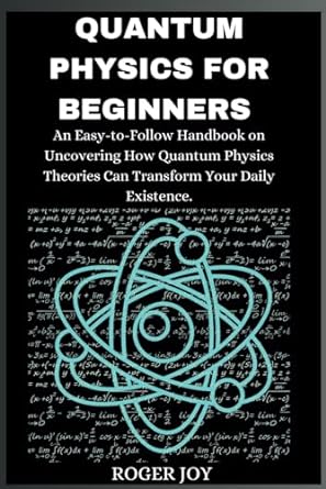 Quantum Physics For Beginners An Easy To Follow Handbook On Uncovering How Quantum Physics Theories Can Transform Your Daily Existence