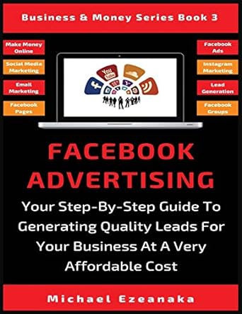 Facebook Advertising Your Step By Step Guide To Generating Quality Leads For Your Business At A Very Affordable Cost