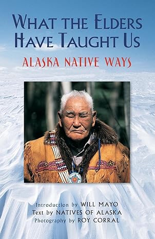 what the elders have taught us alaska native ways 1st edition natives of alaska, roy corral, will mayo
