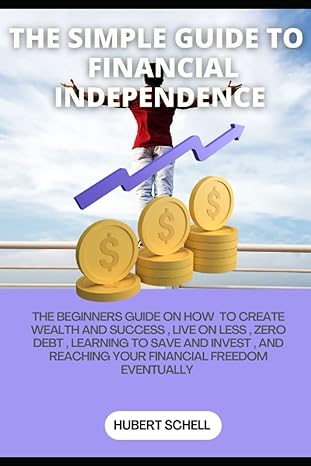 The Simple Guide To Financial Independence The Beginners Guide On How To Create Wealth And Success Live On Less Zero Debts Learning To Save And Invest And Reaching Your Financial Freedom