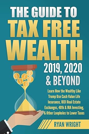 The Guide To Tax Free Wealth 2019 2020 And Beyond Learn How The Wealthy Like Trump Use Cash Value Life Insurance 1031 Real Estate Exchanges 401k And Ira Investing And Other Loopholes To Lower Taxes